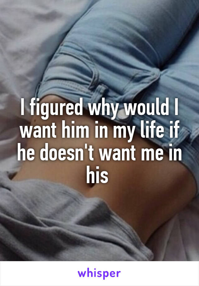 I figured why would I want him in my life if he doesn't want me in his 