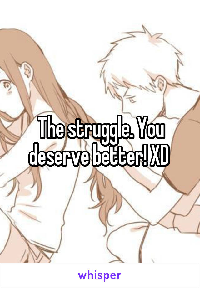 The struggle. You deserve better! XD 