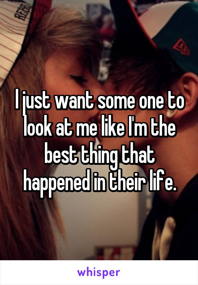 I just want some one to look at me like I'm the best thing that happened in their life.