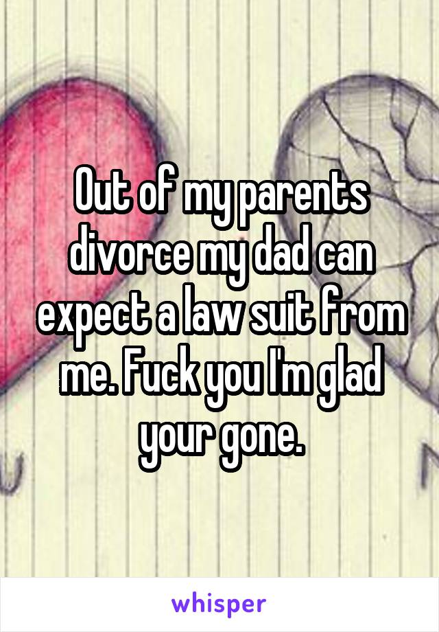 Out of my parents divorce my dad can expect a law suit from me. Fuck you I'm glad your gone.