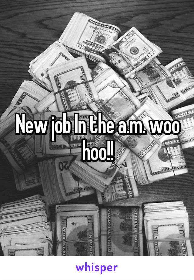 New job In the a.m. woo hoo!!