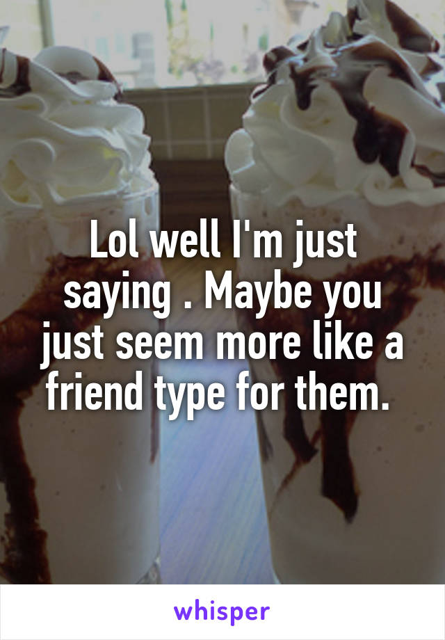 Lol well I'm just saying . Maybe you just seem more like a friend type for them. 