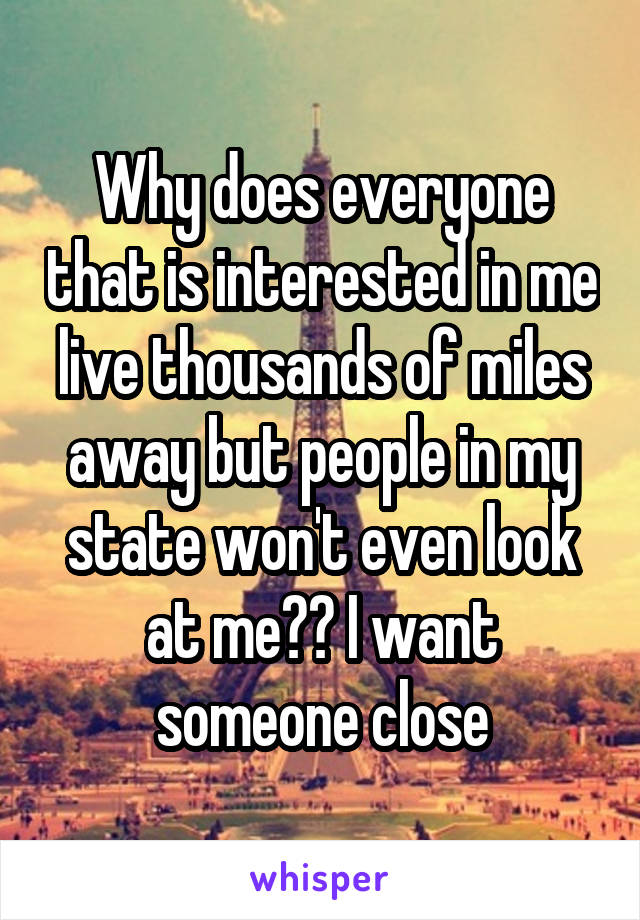 Why does everyone that is interested in me live thousands of miles away but people in my state won't even look at me?? I want someone close