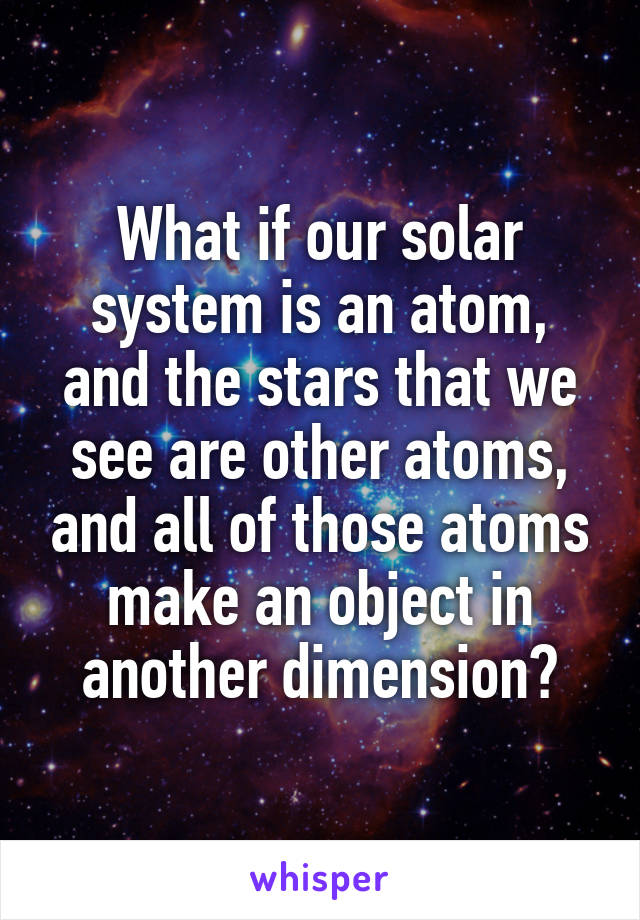 What if our solar system is an atom, and the stars that we see are other atoms, and all of those atoms make an object in another dimension?