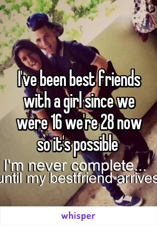 I've been best friends with a girl since we were 16 we're 28 now so it's possible 