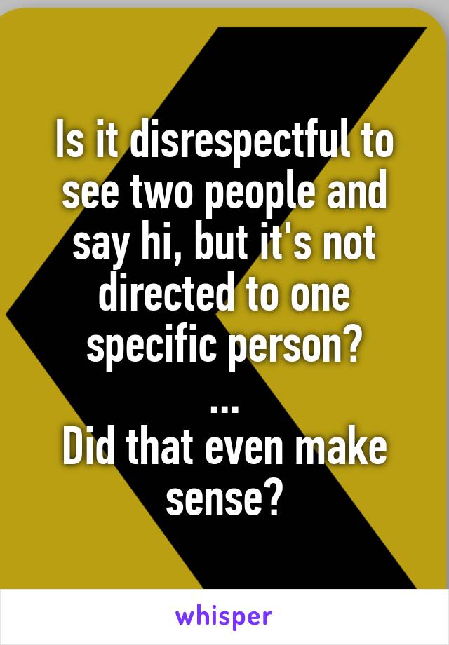 Is it disrespectful to see two people and say hi, but it's not directed to one specific person?
...
Did that even make sense?