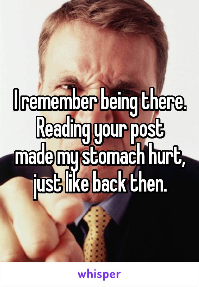 I remember being there.
Reading your post made my stomach hurt, just like back then.