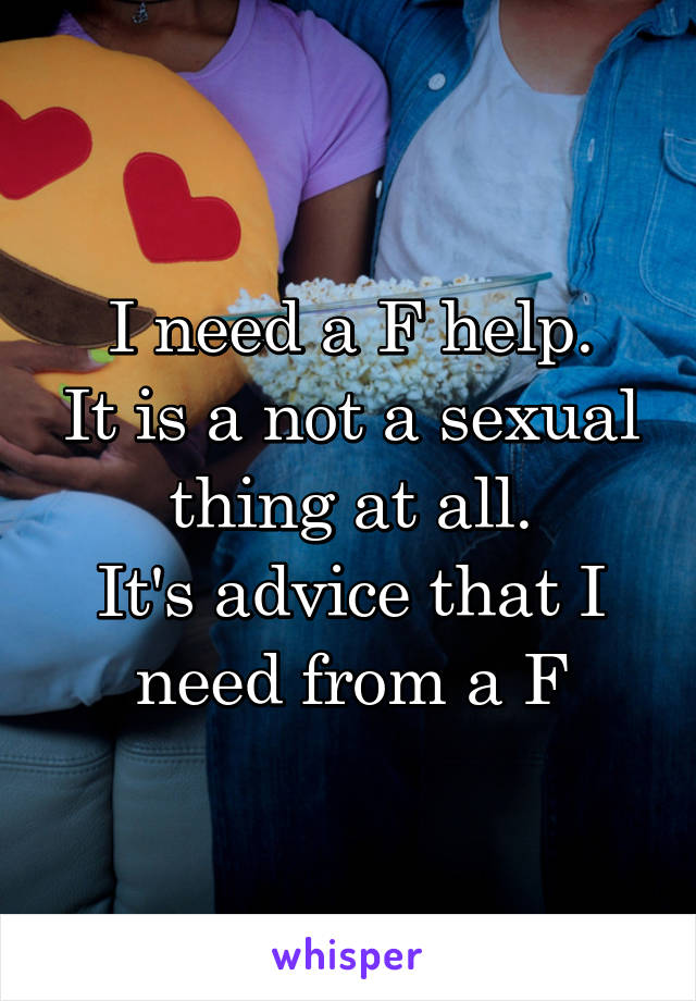 I need a F help.
It is a not a sexual thing at all.
It's advice that I need from a F