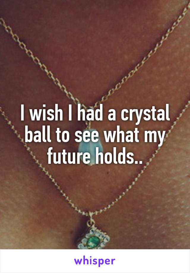 I wish I had a crystal ball to see what my future holds..