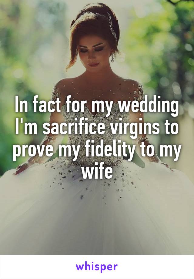 In fact for my wedding I'm sacrifice virgins to prove my fidelity to my wife