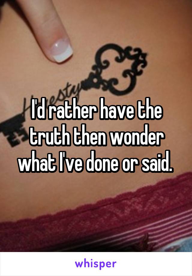 I'd rather have the truth then wonder what I've done or said. 
