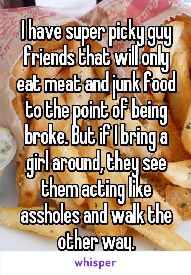 I have super picky guy friends that will only eat meat and junk food to the point of being broke. But if I bring a girl around, they see them acting like assholes and walk the other way.