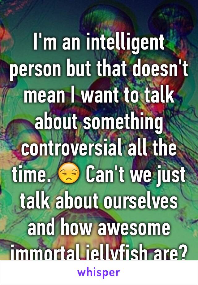 I'm an intelligent person but that doesn't mean I want to talk about something controversial all the time. 😒 Can't we just talk about ourselves and how awesome immortal jellyfish are?