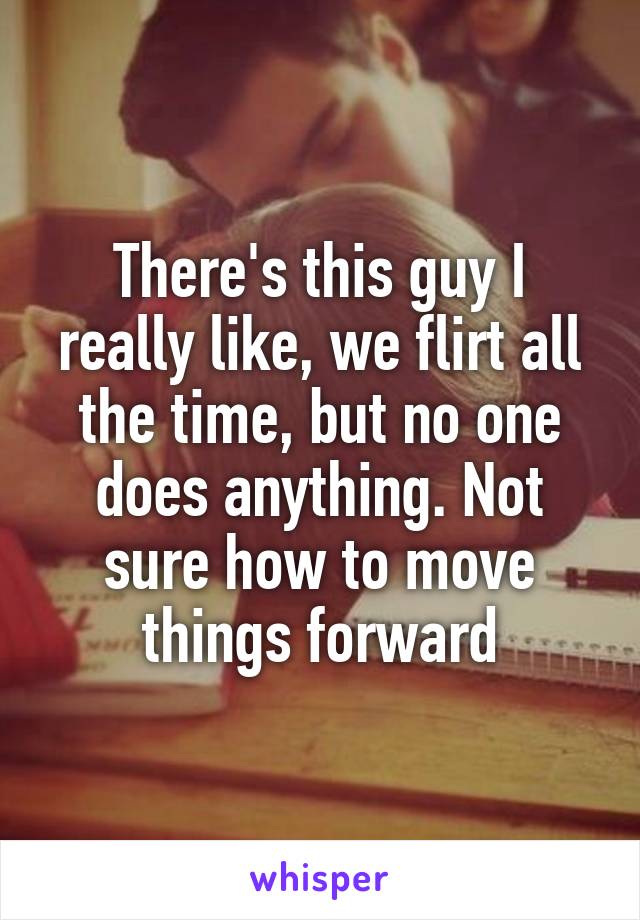 There's this guy I really like, we flirt all the time, but no one does anything. Not sure how to move things forward