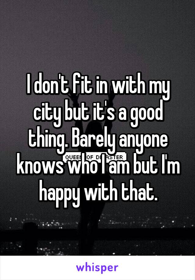 I don't fit in with my city but it's a good thing. Barely anyone knows who I am but I'm happy with that.