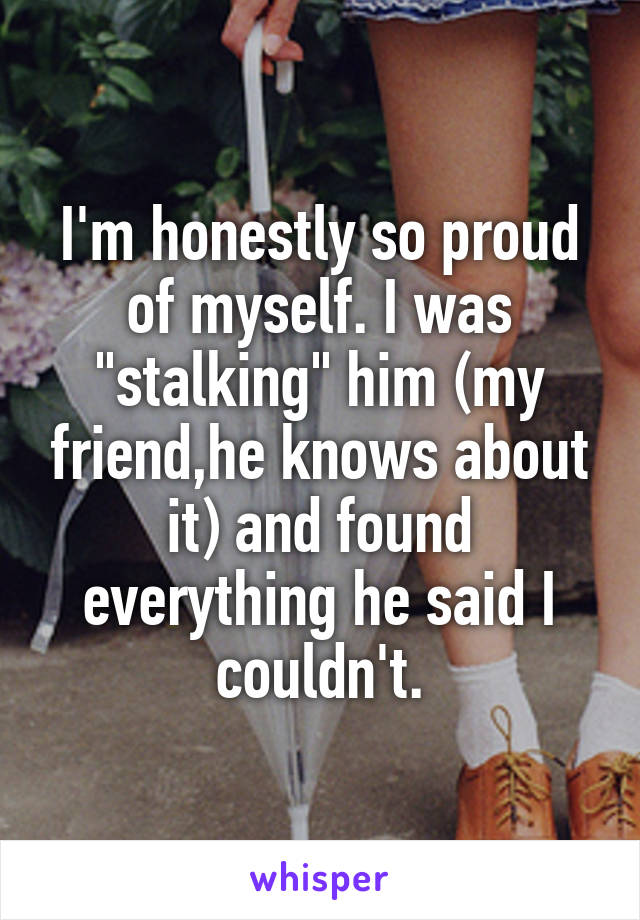 I'm honestly so proud of myself. I was "stalking" him (my friend,he knows about it) and found everything he said I couldn't.