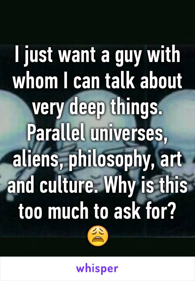 I just want a guy with whom I can talk about very deep things. Parallel universes, aliens, philosophy, art and culture. Why is this too much to ask for? 😩