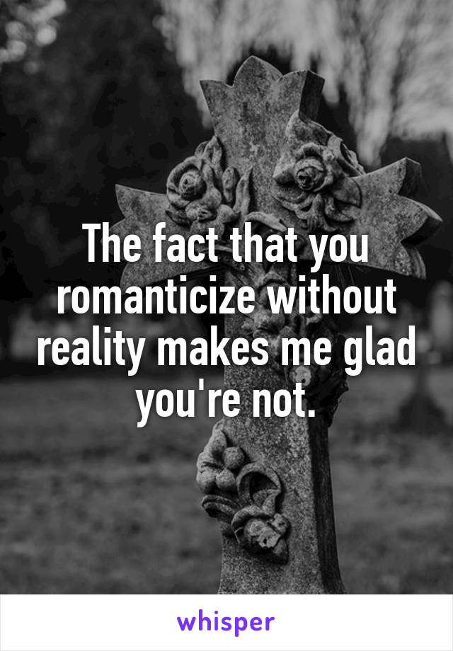 The fact that you romanticize without reality makes me glad you're not.