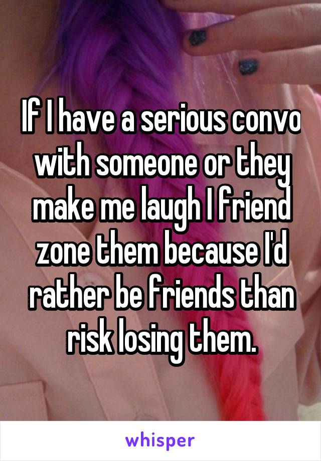 If I have a serious convo with someone or they make me laugh I friend zone them because I'd rather be friends than risk losing them.