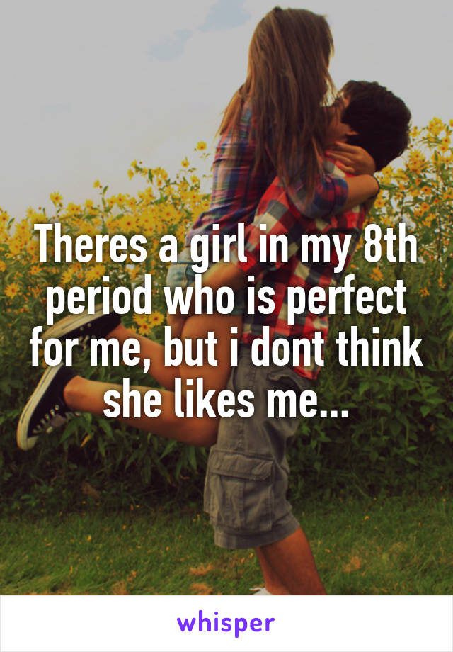 Theres a girl in my 8th period who is perfect for me, but i dont think she likes me...