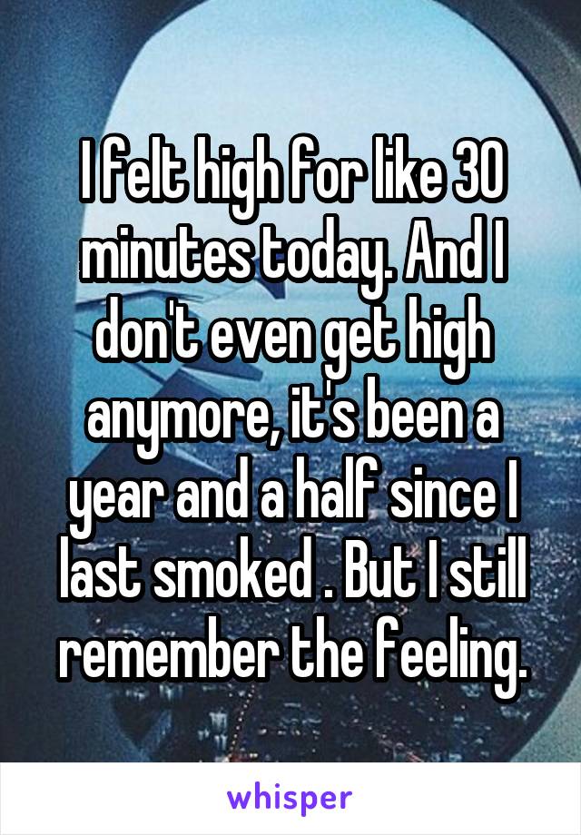 I felt high for like 30 minutes today. And I don't even get high anymore, it's been a year and a half since I last smoked . But I still remember the feeling.