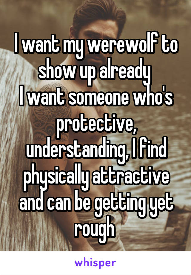 I want my werewolf to show up already 
I want someone who's protective, understanding, I find physically attractive and can be getting yet rough 