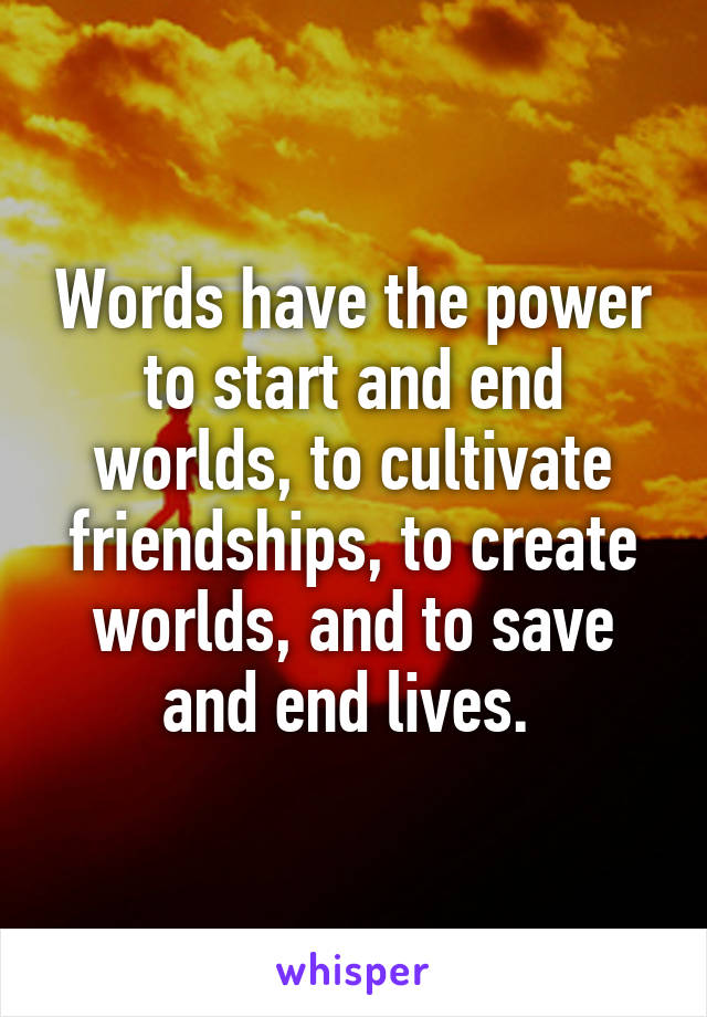 Words have the power to start and end worlds, to cultivate friendships, to create worlds, and to save and end lives. 