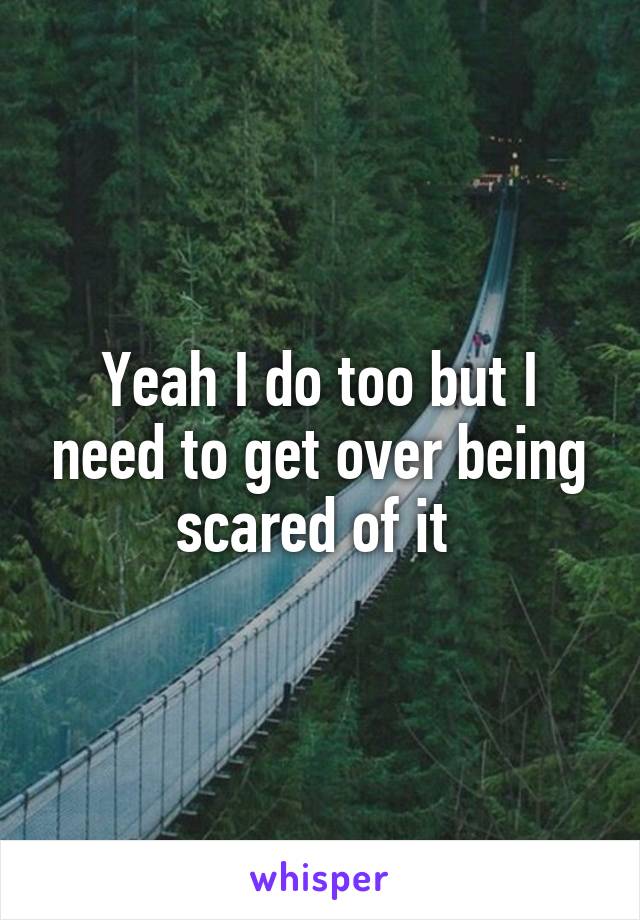 Yeah I do too but I need to get over being scared of it 