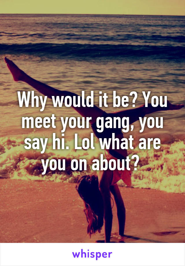 Why would it be? You meet your gang, you say hi. Lol what are you on about? 