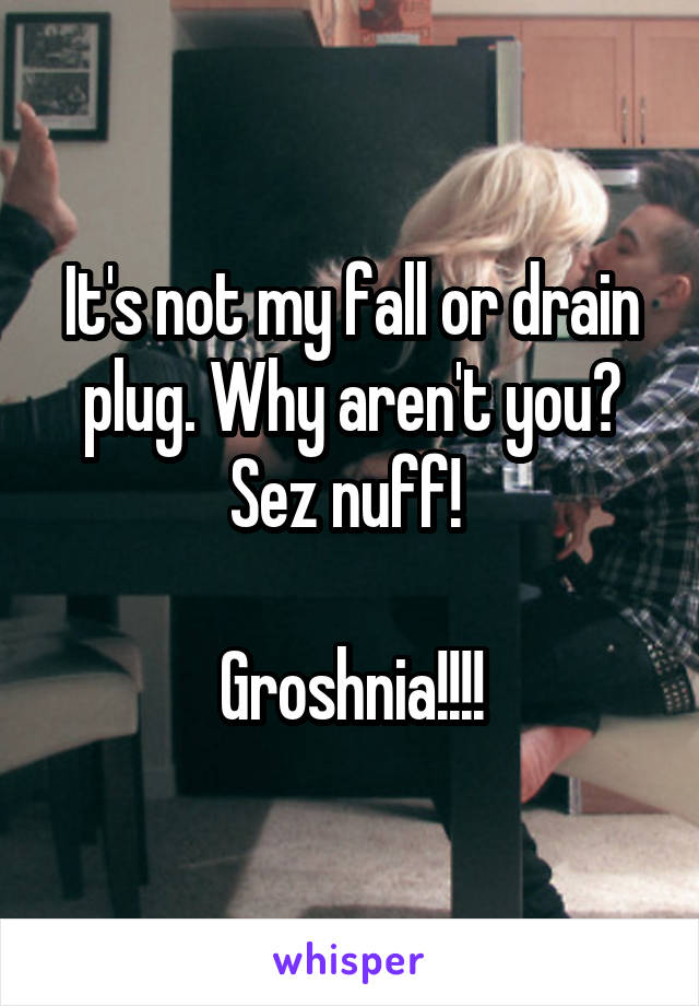 It's not my fall or drain plug. Why aren't you? Sez nuff! 

Groshnia!!!!