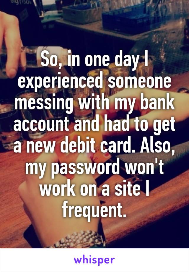 So, in one day I experienced someone messing with my bank account and had to get a new debit card. Also, my password won't work on a site I frequent.