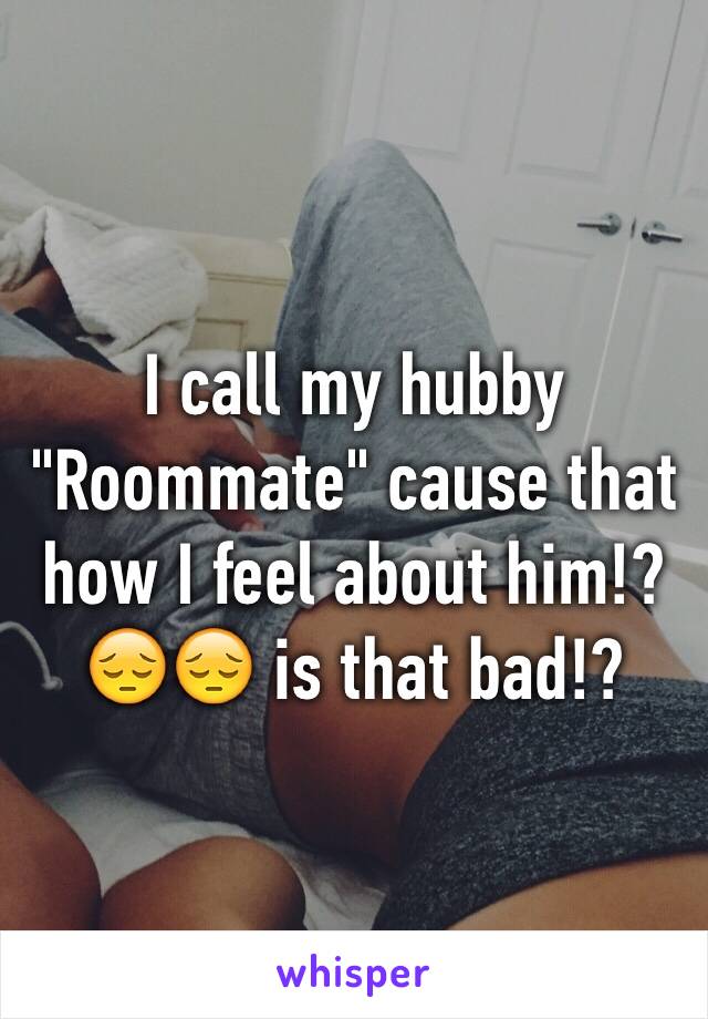 I call my hubby "Roommate" cause that how I feel about him!? 😔😔 is that bad!? 