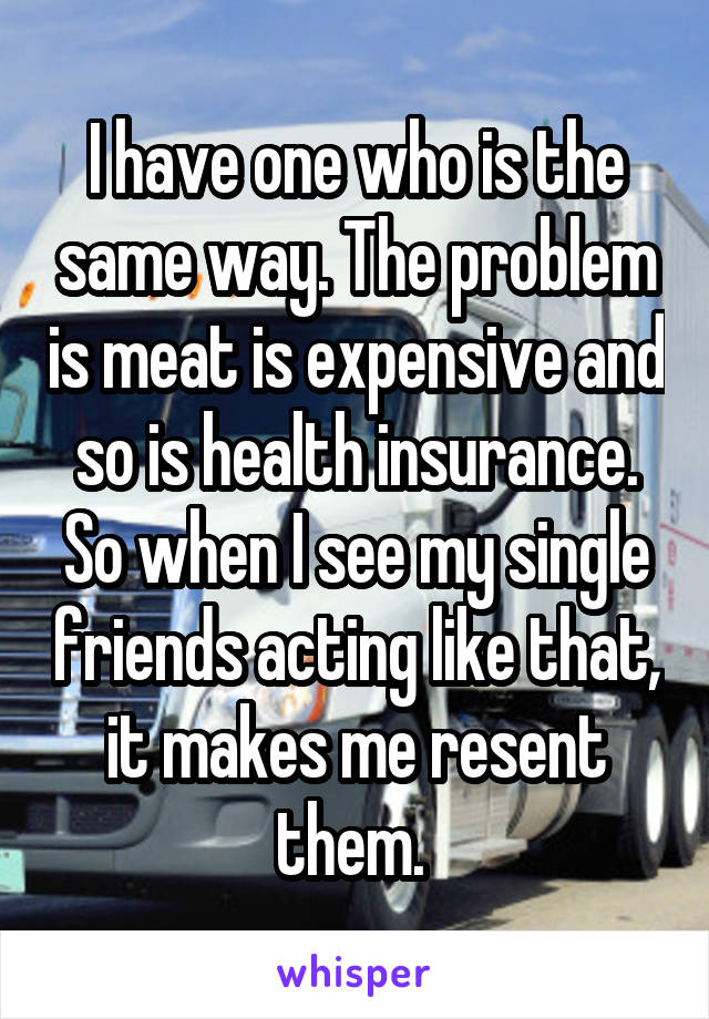 I have one who is the same way. The problem is meat is expensive and so is health insurance. So when I see my single friends acting like that, it makes me resent them. 