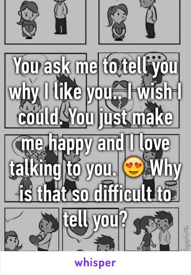 You ask me to tell you why I like you.. I wish I could. You just make me happy and I love talking to you. 😍 Why is that so difficult to tell you? 