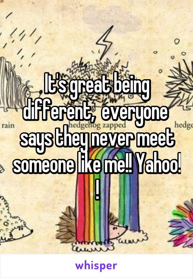 It's great being different,  everyone  says they never meet someone like me!! Yahoo! !