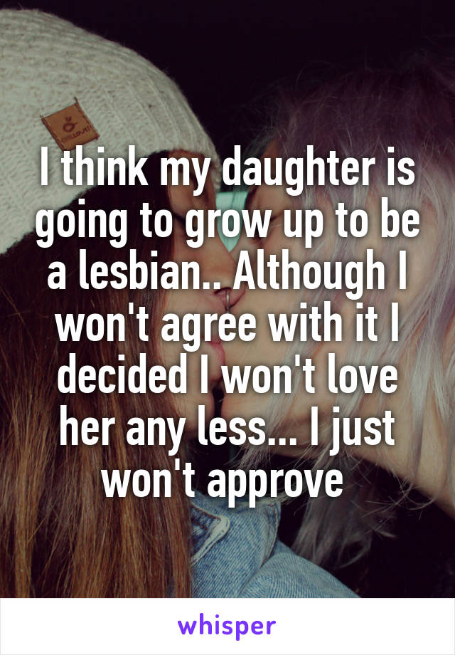 I think my daughter is going to grow up to be a lesbian.. Although I won't agree with it I decided I won't love her any less... I just won't approve 