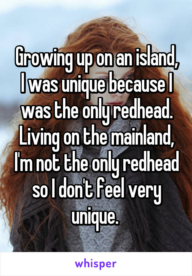 Growing up on an island, I was unique because I was the only redhead. Living on the mainland, I'm not the only redhead so I don't feel very unique. 