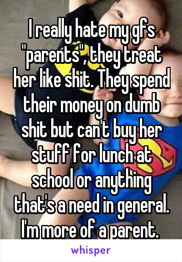 I really hate my gfs "parents", they treat her like shit. They spend their money on dumb shit but can't buy her stuff for lunch at school or anything that's a need in general. I'm more of a parent. 