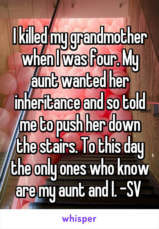 I killed my grandmother when I was four. My aunt wanted her inheritance and so told me to push her down the stairs. To this day the only ones who know are my aunt and I. -SV 