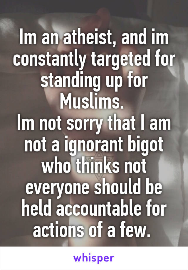 Im an atheist, and im constantly targeted for standing up for Muslims. 
Im not sorry that I am not a ignorant bigot who thinks not everyone should be held accountable for actions of a few. 