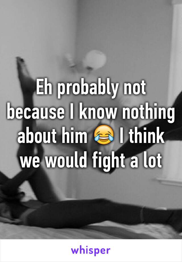 Eh probably not because I know nothing about him 😂 I think we would fight a lot 