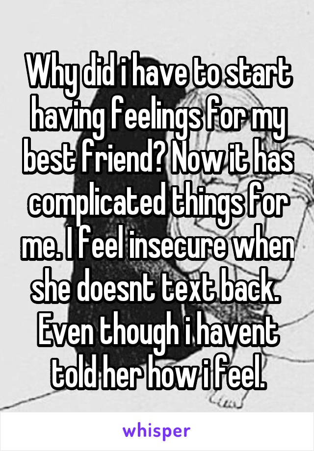 Why did i have to start having feelings for my best friend? Now it has complicated things for me. I feel insecure when she doesnt text back.  Even though i havent told her how i feel.