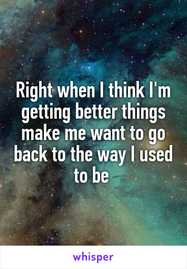 Right when I think I'm getting better things make me want to go back to the way I used to be 