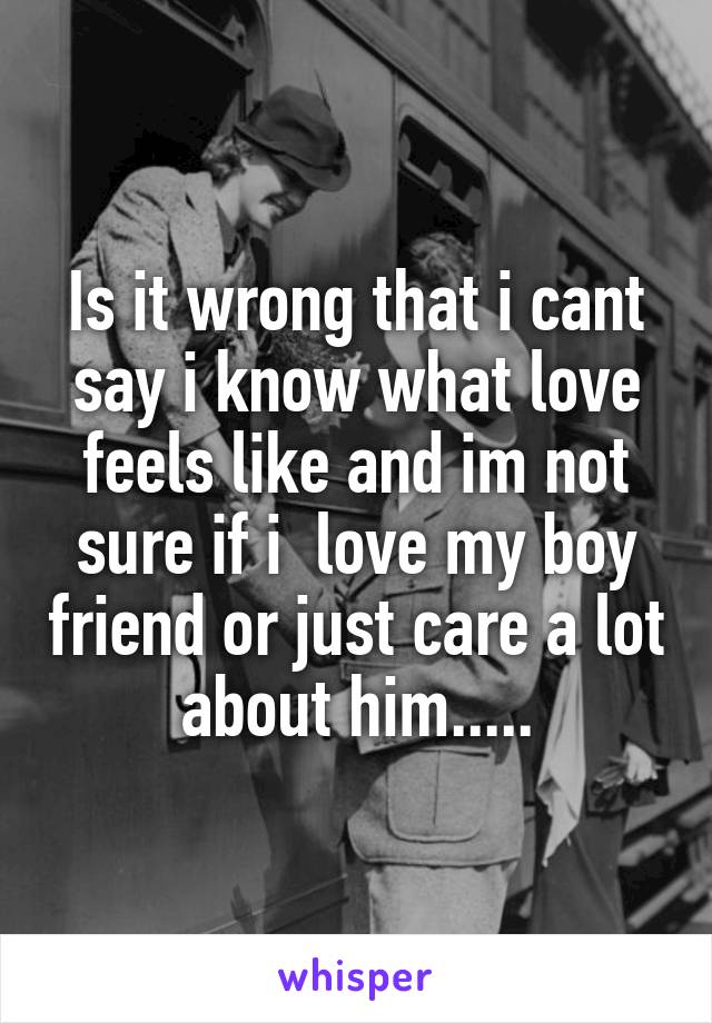 Is it wrong that i cant say i know what love feels like and im not sure if i  love my boy friend or just care a lot about him.....