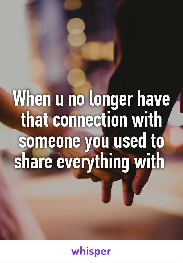 When u no longer have that connection with someone you used to share everything with 