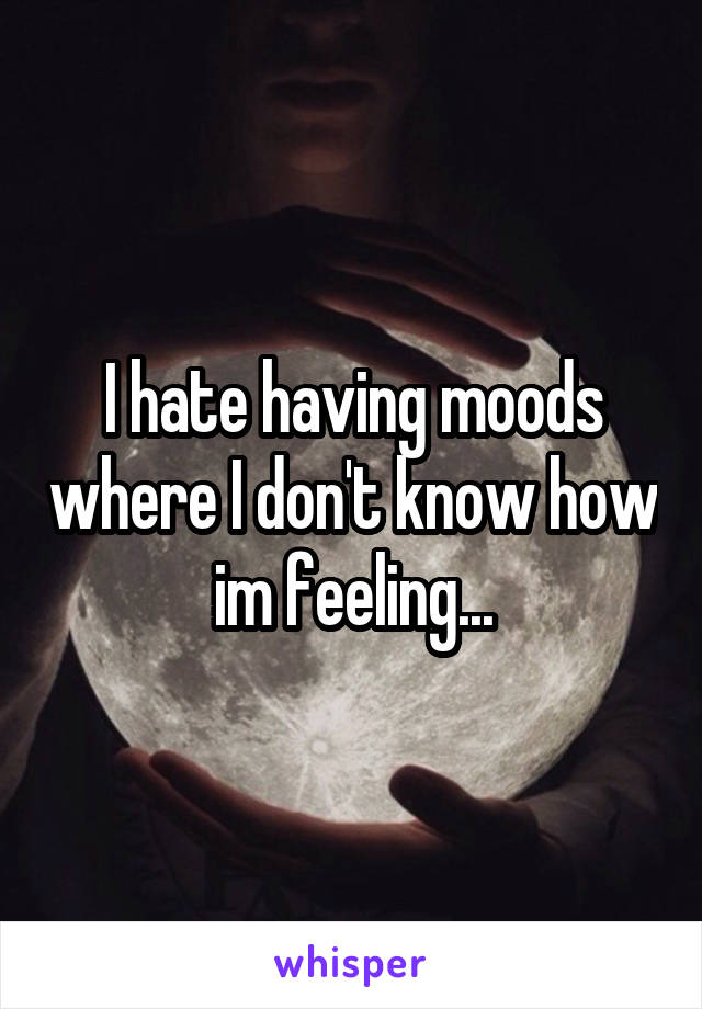 I hate having moods where I don't know how im feeling...