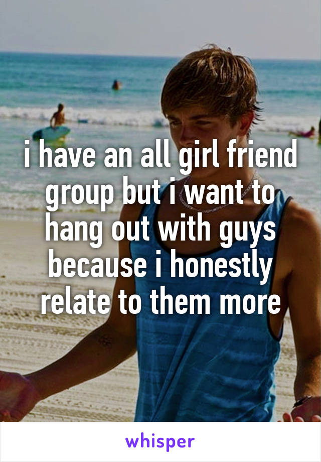 i have an all girl friend group but i want to hang out with guys because i honestly relate to them more