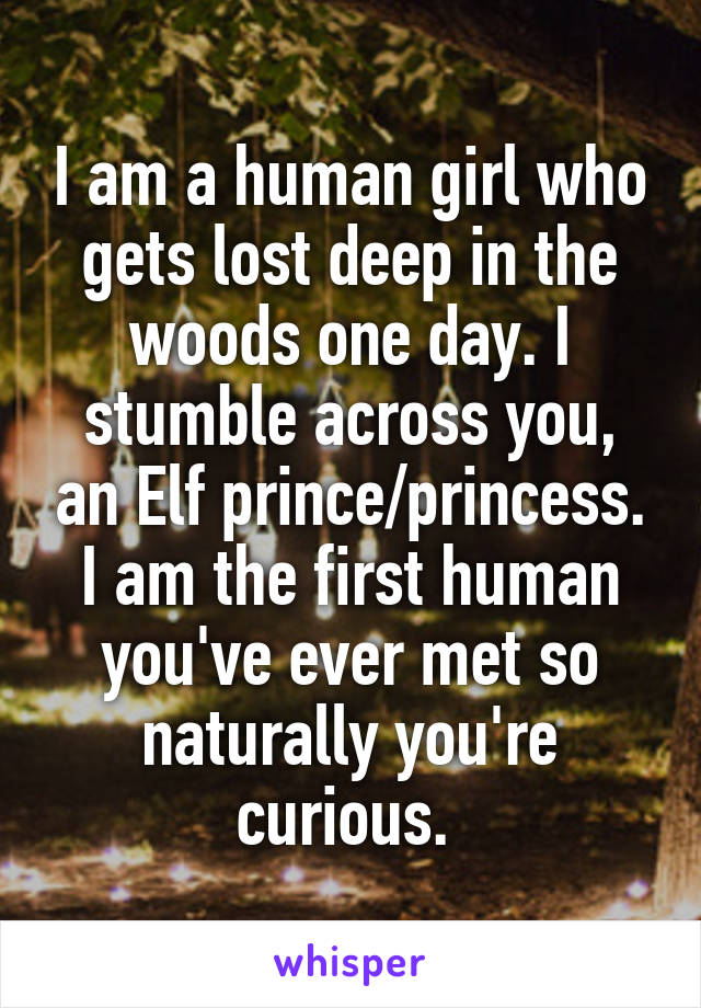 I am a human girl who gets lost deep in the woods one day. I stumble across you, an Elf prince/princess. I am the first human you've ever met so naturally you're curious. 