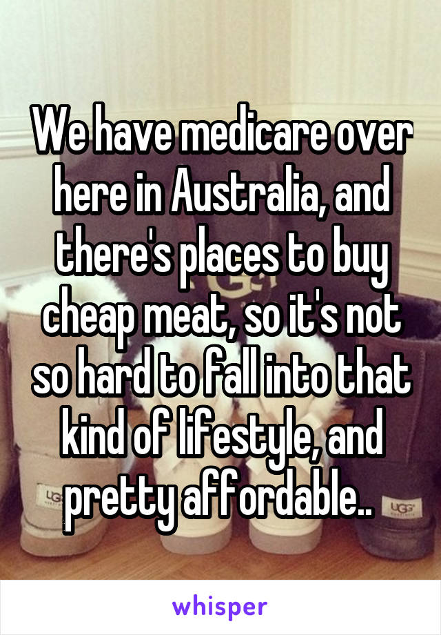 We have medicare over here in Australia, and there's places to buy cheap meat, so it's not so hard to fall into that kind of lifestyle, and pretty affordable.. 