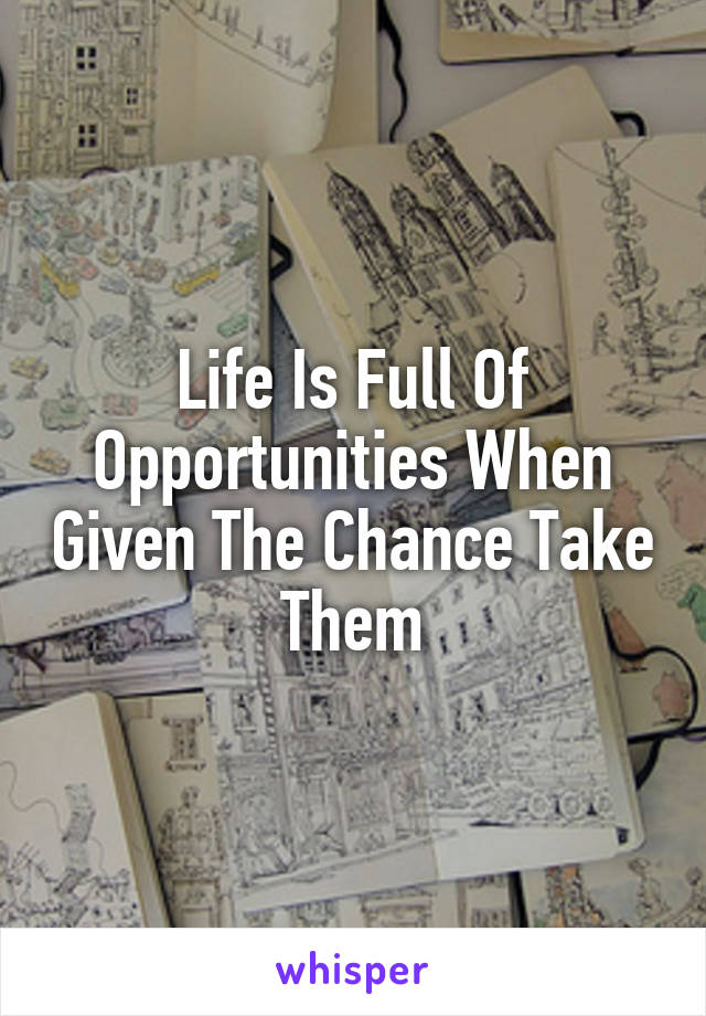 Life Is Full Of Opportunities When Given The Chance Take Them